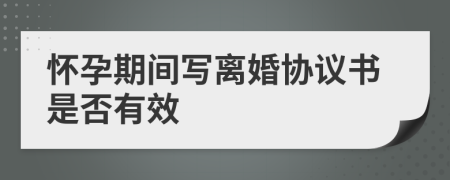 懷孕期間寫離婚協(xié)議書是否有效