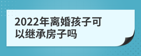 2022年離婚孩子可以繼承房子嗎