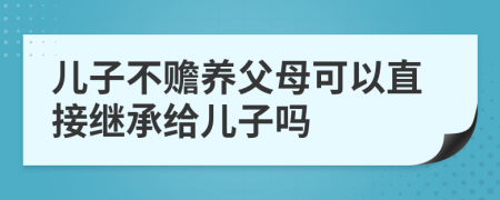兒子不贍養(yǎng)父母可以直接繼承給兒子嗎