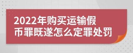2022年購(gòu)買(mǎi)運(yùn)輸假幣罪既遂怎么定罪處罰