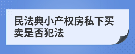 民法典小產(chǎn)權(quán)房私下買賣是否犯法