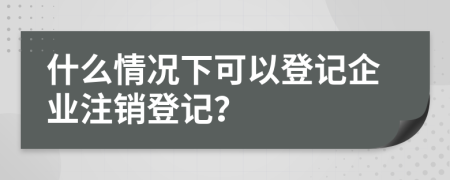 什么情況下可以登記企業(yè)注銷登記？