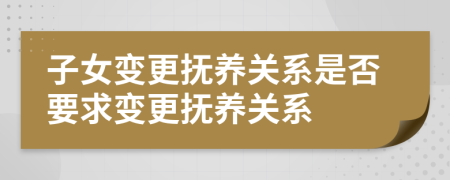子女變更撫養(yǎng)關(guān)系是否要求變更撫養(yǎng)關(guān)系