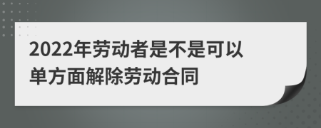 2022年勞動者是不是可以單方面解除勞動合同