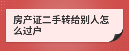 房產(chǎn)證二手轉給別人怎么過戶