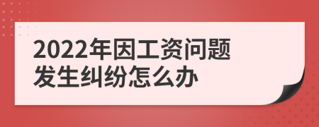2022年因工資問(wèn)題發(fā)生糾紛怎么辦