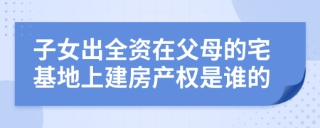 子女出全資在父母的宅基地上建房產(chǎn)權(quán)是誰(shuí)的