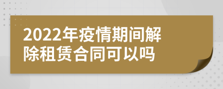 2022年疫情期間解除租賃合同可以嗎