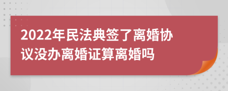 2022年民法典簽了離婚協(xié)議沒辦離婚證算離婚嗎