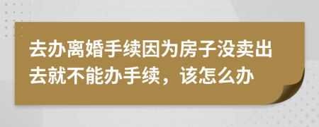 去辦離婚手續(xù)因?yàn)榉孔記]賣出去就不能辦手續(xù)，該怎么辦