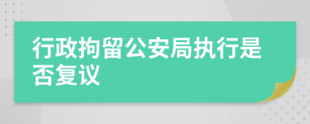 行政拘留公安局執(zhí)行是否復議