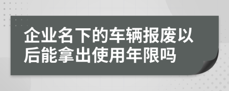 企業(yè)名下的車輛報廢以后能拿出使用年限嗎