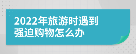 2022年旅游時遇到強迫購物怎么辦