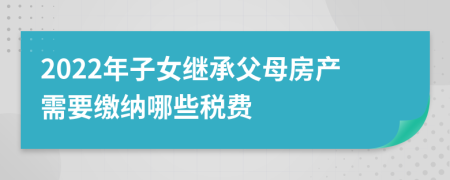 2022年子女繼承父母房產(chǎn)需要繳納哪些稅費(fèi)