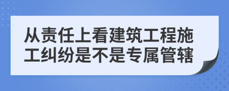 從責(zé)任上看建筑工程施工糾紛是不是專屬管轄