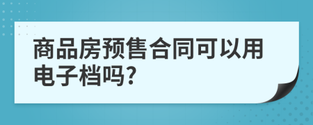 商品房預(yù)售合同可以用電子檔嗎?
