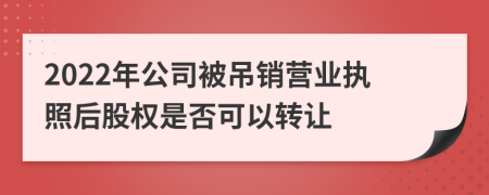 2022年公司被吊銷營業(yè)執(zhí)照后股權是否可以轉讓