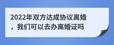 2022年雙方達成協(xié)議離婚，我們可以去辦離婚證嗎