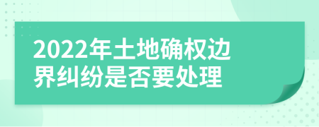2022年土地確權(quán)邊界糾紛是否要處理