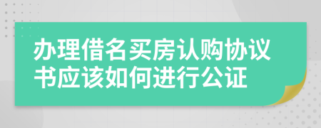 辦理借名買房認購協(xié)議書應(yīng)該如何進行公證