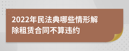 2022年民法典哪些情形解除租賃合同不算違約
