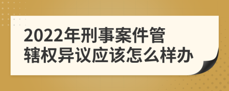 2022年刑事案件管轄權(quán)異議應(yīng)該怎么樣辦