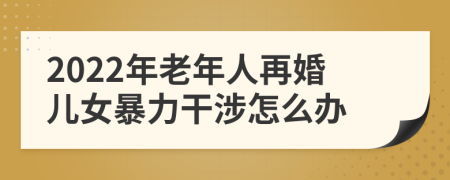 2022年老年人再婚兒女暴力干涉怎么辦