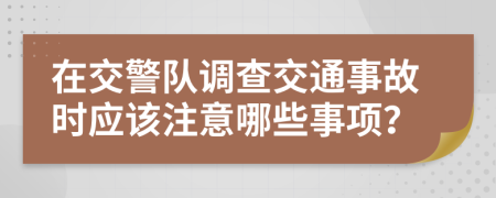 在交警隊調(diào)查交通事故時應(yīng)該注意哪些事項？