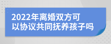 2022年離婚雙方可以協(xié)議共同撫養(yǎng)孩子嗎
