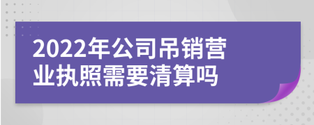 2022年公司吊銷營業(yè)執(zhí)照需要清算嗎