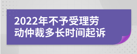 2022年不予受理勞動仲裁多長時間起訴