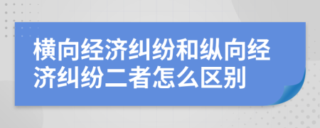 橫向經(jīng)濟糾紛和縱向經(jīng)濟糾紛二者怎么區(qū)別