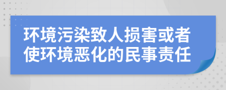 環(huán)境污染致人損害或者使環(huán)境惡化的民事責任