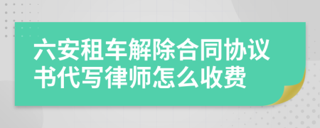 六安租車解除合同協(xié)議書代寫律師怎么收費