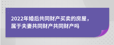 2022年婚后共同財產(chǎn)買賣的房屋，屬于夫妻共同財產(chǎn)共同財產(chǎn)嗎