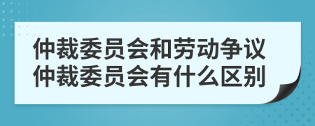 仲裁委員會和勞動爭議仲裁委員會有什么區(qū)別