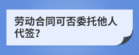 勞動合同可否委托他人代簽？