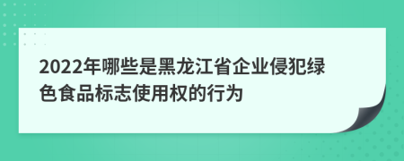 2022年哪些是黑龍江省企業(yè)侵犯綠色食品標(biāo)志使用權(quán)的行為