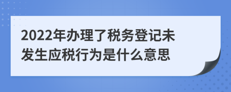 2022年辦理了稅務登記未發(fā)生應稅行為是什么意思