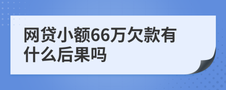 網(wǎng)貸小額66萬欠款有什么后果嗎