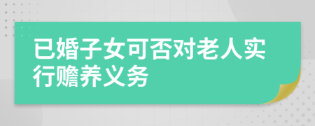 已婚子女可否對(duì)老人實(shí)行贍養(yǎng)義務(wù)