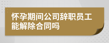 懷孕期間公司辭職員工能解除合同嗎