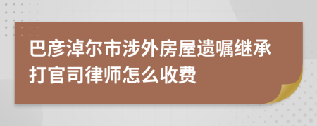 巴彥淖爾市涉外房屋遺囑繼承打官司律師怎么收費