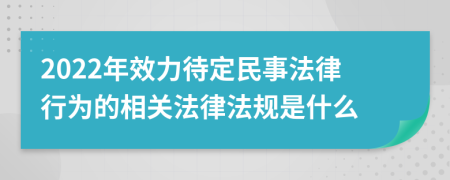 2022年效力待定民事法律行為的相關(guān)法律法規(guī)是什么