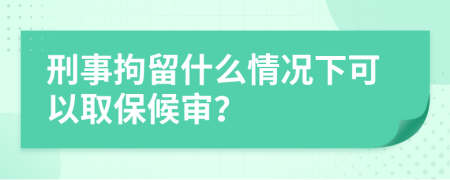 刑事拘留什么情況下可以取保候審？