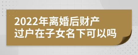 2022年離婚后財(cái)產(chǎn)過(guò)戶在子女名下可以嗎