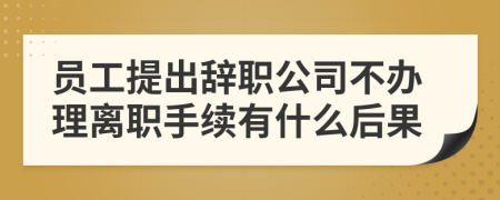 員工提出辭職公司不辦理離職手續(xù)有什么后果