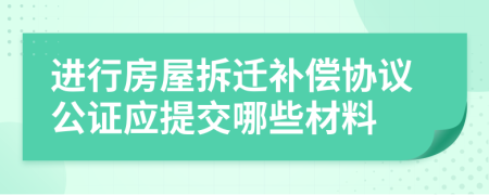 進行房屋拆遷補償協(xié)議公證應提交哪些材料
