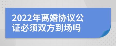 2022年離婚協(xié)議公證必須雙方到場(chǎng)嗎