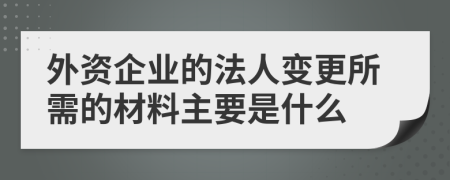 外資企業(yè)的法人變更所需的材料主要是什么